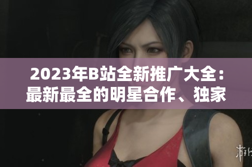 2023年B站全新推廣大全：最新最全的明星合作、獨(dú)家內(nèi)容和IP授權(quán)全梳理