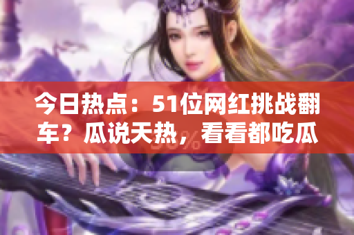 今日熱點：51位網(wǎng)紅挑戰(zhàn)翻車？瓜說天熱，看看都吃瓜了 