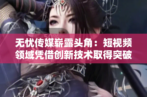 無憂傳媒嶄露頭角：短視頻領(lǐng)域憑借創(chuàng)新技術(shù)取得突破
