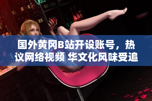 國外黃岡B站開設(shè)賬號，熱議網(wǎng)絡(luò)視頻 華文化風味受追捧