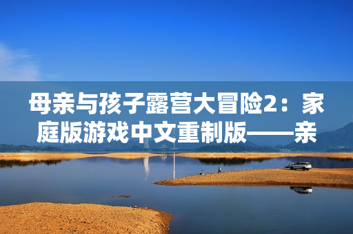 母親與孩子露營大冒險2：家庭版游戲中文重制版——親子共度樂趣的戶外互動體驗