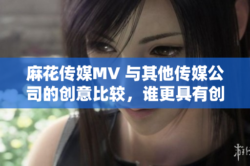 麻花傳媒MV 與其他傳媒公司的創(chuàng)意比較，誰更具有創(chuàng)新精神？