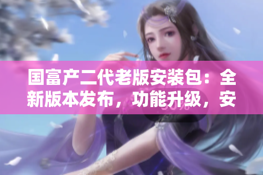 國(guó)富產(chǎn)二代老版安裝包：全新版本發(fā)布，功能升級(jí)，安全穩(wěn)定，享受更多便利