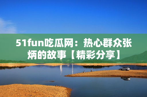 51fun吃瓜網(wǎng)：熱心群眾張炳的故事【精彩分享】