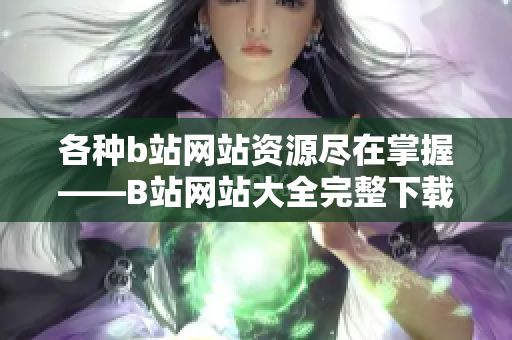 各種b站網(wǎng)站資源盡在掌握——B站網(wǎng)站大全完整下載指南