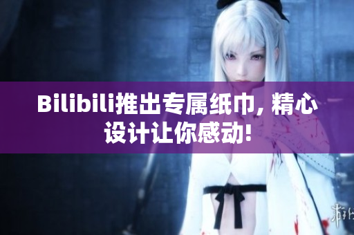 Bilibili推出專屬紙巾, 精心設計讓你感動!