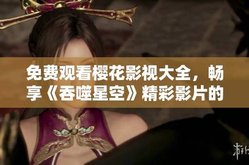 免費(fèi)觀看櫻花影視大全，暢享《吞噬星空》精彩影片的全新版權(quán)免費(fèi)觀看，打開(kāi)全新視野！