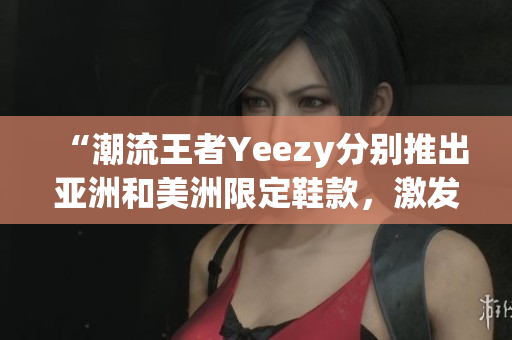 “潮流王者Yeezy分別推出亞洲和美洲限定鞋款，激發(fā)全球矚目”