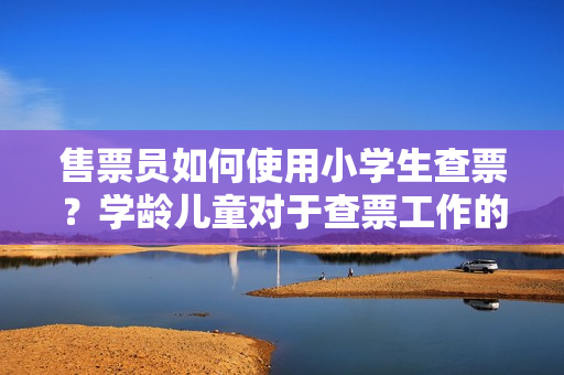售票員如何使用小學(xué)生查票？學(xué)齡兒童對(duì)于查票工作的作用進(jìn)行探討