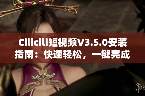 Cilicili短視頻V3.5.0安裝指南：快速輕松，一鍵完成安裝