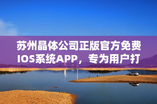 蘇州晶體公司正版官方免費(fèi)IOS系統(tǒng)APP，專為用戶打造完美體驗(yàn)