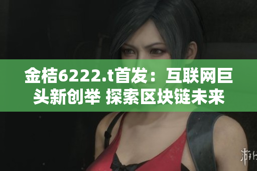 金桔6222.t首發(fā)：互聯(lián)網(wǎng)巨頭新創(chuàng)舉 探索區(qū)塊鏈未來