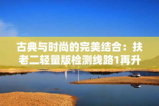 古典與時(shí)尚的完美結(jié)合：扶老二輕量版檢測(cè)線路1再升級(jí)
