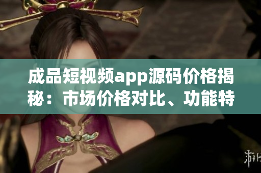 成品短視頻app源碼價(jià)格揭秘：市場價(jià)格對(duì)比、功能特點(diǎn)全面分析