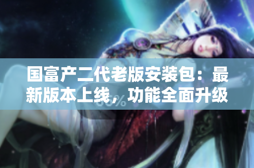 國富產(chǎn)二代老版安裝包：最新版本上線，功能全面升級