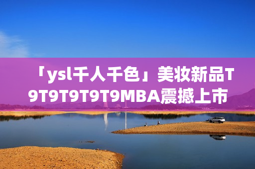 「ysl千人千色」美妝新品T9T9T9T9T9MBA震撼上市，千姿百態(tài)喚醒無限色彩魅力