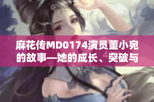 麻花傳MD0174演員董小宛的故事―她的成長、突破與抉擇