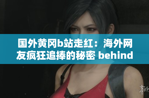 國外黃岡b站走紅：海外網(wǎng)友瘋狂追捧的秘密 behind the scenes 