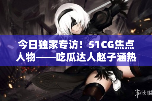 今日獨(dú)家專(zhuān)訪(fǎng)！51CG焦點(diǎn)人物——吃瓜達(dá)人趙子涵熱議最新大瓜