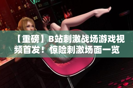 【重磅】B站刺激戰(zhàn)場(chǎng)游戲視頻首發(fā)！驚險(xiǎn)刺激場(chǎng)面一覽無遺，讓您盡情感受沙漠求生之旅