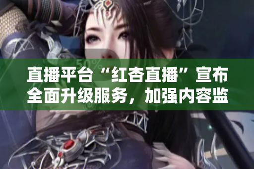 直播平臺(tái)“紅杏直播”宣布全面升級(jí)服務(wù)，加強(qiáng)內(nèi)容監(jiān)管力度 