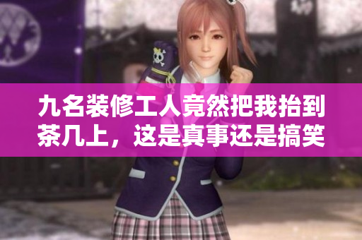 九名裝修工人竟然把我抬到茶幾上，這是真事還是搞笑？