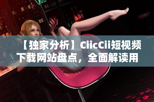 【獨家分析】CiicCii短視頻下載網(wǎng)站盤點，全面解讀用戶體驗！