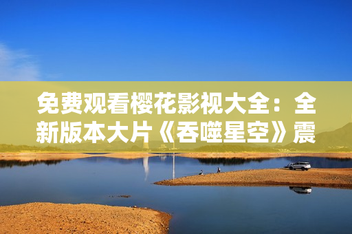 免費(fèi)觀看櫻花影視大全：全新版本大片《吞噬星空》震撼上線，精彩不容錯過