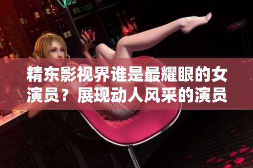精東影視界誰是最耀眼的女演員？展現(xiàn)動人風(fēng)采的演員是誰？