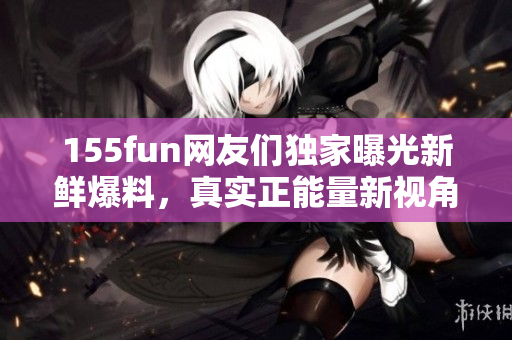 155fun網友們獨家曝光新鮮爆料，真實正能量新視角