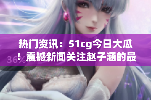 熱門資訊：51cg今日大瓜！震撼新聞關(guān)注趙子涵的最新動態(tài)