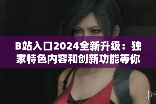 B站入口2024全新升級：獨家特色內(nèi)容和創(chuàng)新功能等你體驗！