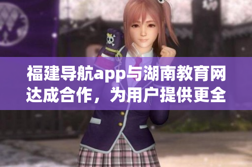 福建導(dǎo)航app與湖南教育網(wǎng)達(dá)成合作，為用戶提供更全面的服務(wù)