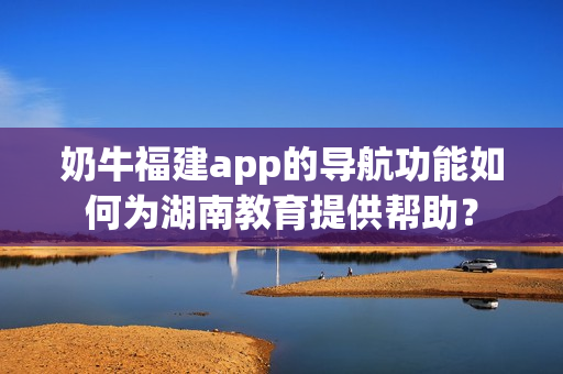 奶牛福建app的導(dǎo)航功能如何為湖南教育提供幫助？