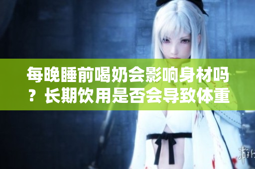 每晚睡前喝奶會(huì)影響身材嗎？長(zhǎng)期飲用是否會(huì)導(dǎo)致體重增加？