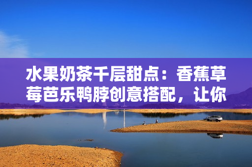 水果奶茶千層甜點：香蕉草莓芭樂鴨脖創(chuàng)意搭配，讓你愛上甜品新滋味