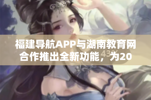 福建導航APP與湖南教育網合作推出全新功能，為2022年用戶帶來便利 