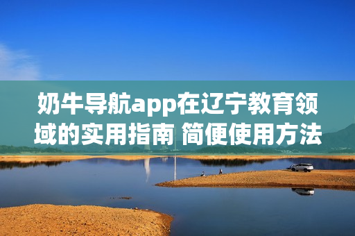 奶牛導航app在遼寧教育領域的實用指南 簡便使用方法及教育資源全覆蓋