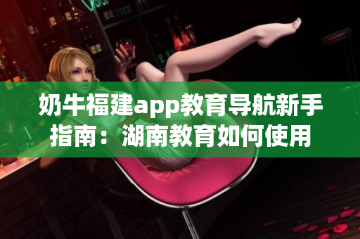 奶牛福建app教育導航新手指南：湖南教育如何使用