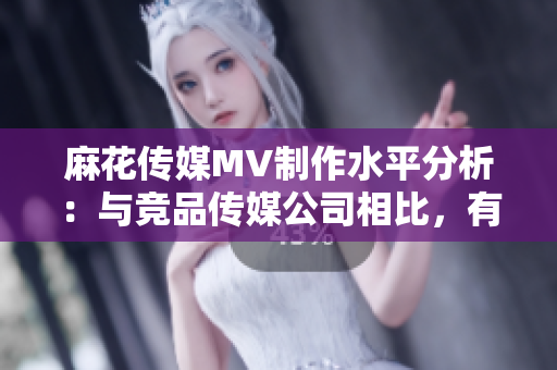 麻花傳媒MV制作水平分析：與競品傳媒公司相比，有何優(yōu)勢與特色？
