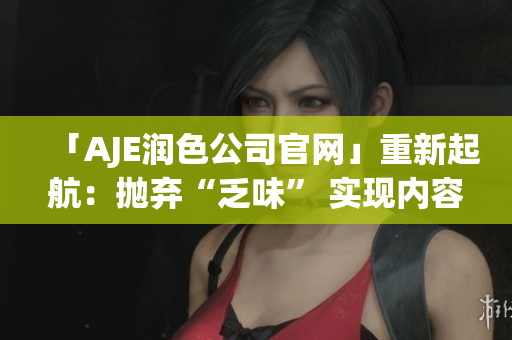 「AJE潤色公司官網(wǎng)」重新起航：拋棄“乏味” 實現(xiàn)內(nèi)容煥新