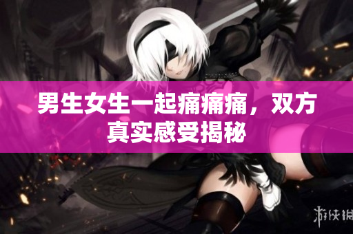 男生女生一起痛痛痛，雙方真實感受揭秘