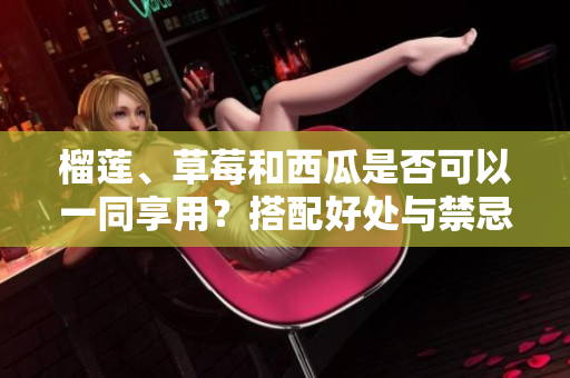 榴蓮、草莓和西瓜是否可以一同享用？搭配好處與禁忌都在這里