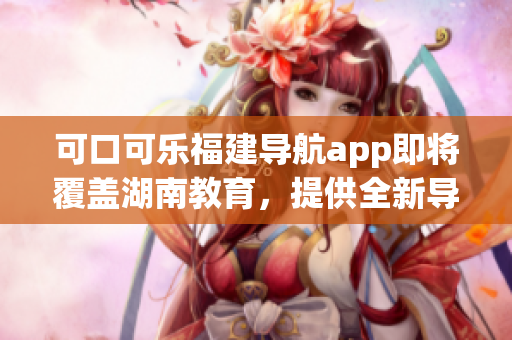 可口可樂福建導(dǎo)航app即將覆蓋湖南教育，提供全新導(dǎo)航體驗
