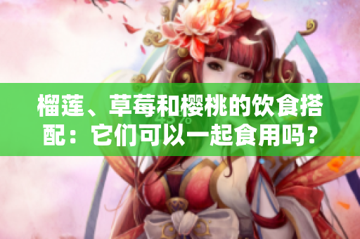 榴蓮、草莓和櫻桃的飲食搭配：它們可以一起食用嗎？