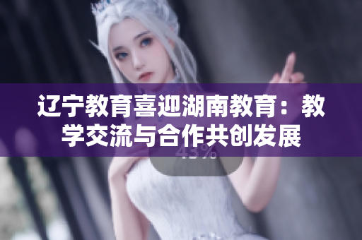遼寧教育喜迎湖南教育：教學(xué)交流與合作共創(chuàng)發(fā)展