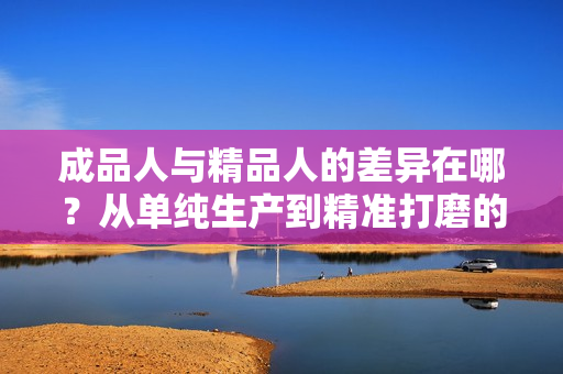 成品人與精品人的差異在哪？從單純生產(chǎn)到精準(zhǔn)打磨的區(qū)別