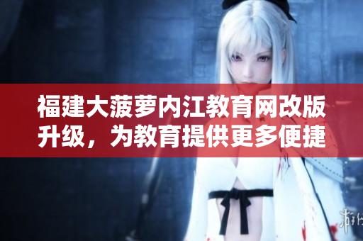 福建大菠蘿內(nèi)江教育網(wǎng)改版升級，為教育提供更多便捷服務(wù)