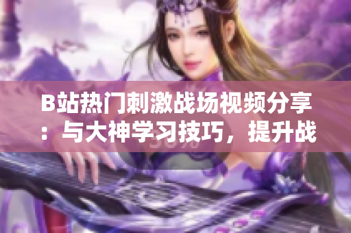 B站熱門刺激戰(zhàn)場視頻分享：與大神學(xué)習(xí)技巧，提升戰(zhàn)斗力