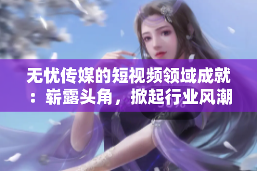 無憂傳媒的短視頻領(lǐng)域成就：嶄露頭角，掀起行業(yè)風(fēng)潮